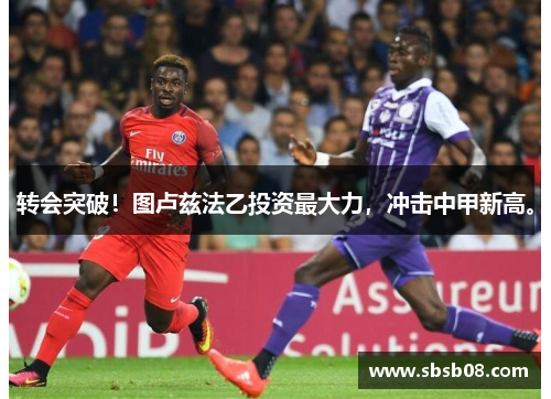 转会突破！图卢兹法乙投资最大力，冲击中甲新高。